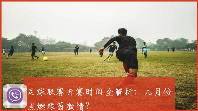 足球联赛开赛时间全解析:几月份点燃绿茵激情?