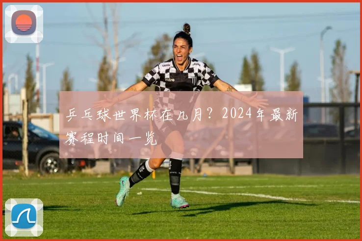 乒乓球世界杯在几月?2024年最新赛程时间一览