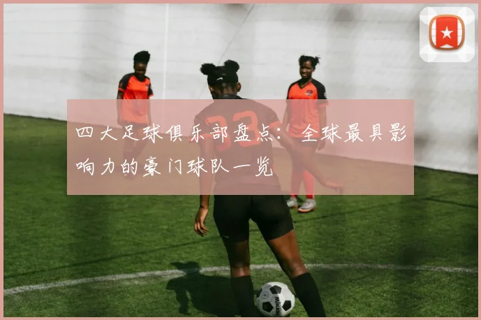 四大足球俱乐部盘点:全球最具影响力的豪门球队一览